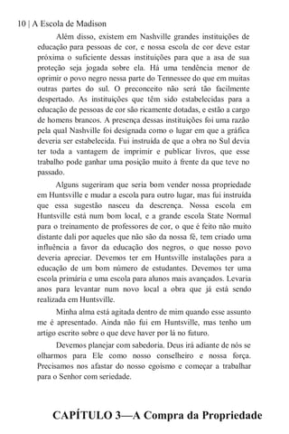 10 | A Escola de Madison
Além disso, existem em Nashville grandes instituições de
educação para pessoas de cor, e nossa escola de cor deve estar
próxima o suficiente dessas instituições para que a asa de sua
proteção seja jogada sobre ela. Há uma tendência menor de
oprimir o povo negro nessa parte do Tennessee do que em muitas
outras partes do sul. O preconceito não será tão facilmente
despertado. As instituições que têm sido estabelecidas para a
educação de pessoas de cor são ricamente dotadas, e estão a cargo
de homens brancos. A presença dessas instituições foi uma razão
pela qual Nashville foi designada como o lugar em que a gráfica
deveria ser estabelecida. Fui instruída de que a obra no Sul devia
ter toda a vantagem de imprimir e publicar livros, que esse
trabalho pode ganhar uma posição muito à frente da que teve no
passado.
Alguns sugeriram que seria bom vender nossa propriedade
em Huntsville e mudar a escola para outro lugar, mas fui instruída
que essa sugestão nasceu da descrença. Nossa escola em
Huntsville está num bom local, e a grande escola State Normal
para o treinamento de professores de cor, o que é feito não muito
distante dali por aqueles que não são da nossa fé, tem criado uma
influência a favor da educação dos negros, o que nosso povo
deveria apreciar. Devemos ter em Huntsville instalações para a
educação de um bom número de estudantes. Devemos ter uma
escola primária e uma escola para alunos mais avançados. Levaria
anos para levantar num novo local a obra que já está sendo
realizada em Huntsville.
Minha alma está agitada dentro de mim quando esse assunto
me é apresentado. Ainda não fui em Huntsville, mas tenho um
artigo escrito sobre o que deve haver por lá no futuro.
Devemos planejar com sabedoria. Deus irá adiante de nós se
olharmos para Ele como nosso conselheiro e nossa força.
Precisamos nos afastar do nosso egoísmo e começar a trabalhar
para o Senhor com seriedade.
CAPÍTULO 3—A Compra da Propriedade
 