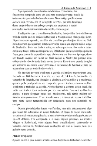 A Escola de Madison | 11
A propriedade encontrada em Madison, Tennessee, foi
finalmente comprada como um localpara estabelecer uma escola de
treinamento paratrabalhadores brancos. Num artigo publicado na
Review and Herald, em 18 de agosto de 1904, dei uma descrição
dessa propriedade e um esboço dos planos propostos a serem
realizados no funcionamento da escola, como segue:
Em ligação com o trabalho em Nashville, desejo falar do trabalho em
prol da escola que os irmãos Sutherland e Magan estão planejando fazer.
Fiquei surpresa quando, ao falar do trabalho que desejam fazer no Sul,
eles disseram que queiram estabelecer uma escola em algum muito longe
de Nashville. Pela luz dada a mim, eu sabia que essa não seria a coisa
certa a se fazer, então contei para eles. O trabalho que esses irmãos podem
fazer, por causa da experiência que obtiveram em Berrien Springs, deve
ser levado avante em local de fácil acesso a Nashville; porque essa
cidade ainda não foi trabalhada como deveria. E será uma grande benção
aos obreiros da escola estar próximo o suficiente de Nashville para se
aconselhar com os trabalhadores de lá.
Na procura por um local para a escola, os irmãos encontraram uma
fazenda de 160 hectares, à venda, a cerca de 14 km de Nashville. O
tamanho da fazenda, sua situação, a distância de Nashville, e a moderada
quantia pela qual poderia ser comprada, parace indicar como o melhor
local para o trabalho da escola. Aconselhamos a compra desse local. Eu
sabia que toda a terra acabaria por ser necessária. Para o trabalho dos
alunos, e para fornecer casas aos professores, tais terras podem ser
usadas vantajosamente. E de acordo com o avanço de nosso trabalho,
uma parte desse terrenopodia ser necessária para um sanatório no
campo.
Outras propriedades foram verificadas, mas não encontramos algo
que fosse tão adequado ao nosso trabalho. O preço do local, incluindo
lavouras existentes, maquinário, e mais de setenta cabeças de gado, era de
12.723 dólares. Foi comprada, e o mais rápido possível, os irmãos
Magan e Sutherland, com alguns bons trabalhadores, começarão o
trabalho escolar lá. Sentimo-nos confiantes de que o Senhor tem nos
guiado nessa questão.
Planos Propostos
O plano sobre o qual nossos irmãos estão dispostos a trabalhar é escolher
 