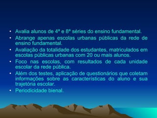 Avalia alunos de 4ª e 8ª séries do ensino fundamental. Abrange apenas escolas urbanas públicas da rede de ensino fundamental. Avaliação da totalidade dos estudantes, matriculados em escolas públicas urbanas com 20 ou mais alunos. Foco nas escolas, com resultados de cada unidade escolar da rede pública. Além dos testes, aplicação de questionários que coletam informações sobre as características do aluno e sua trajetória escolar. Periodicidade bienal.  