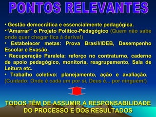 PONTOS RELEVANTES Gestão democrática e essencialmente pedagógica. “ Amarrar” o Projeto Político-Pedagógico  (Quem não sabe onde quer chegar fica à deriva!) Estabelecer metas: Prova Brasil/IDEB, Desempenho Escolar e Evasão. Recuperação Paralela: reforço no contraturno, caderno de apoio pedagógico, monitoria, reagrupamento, Sala de Leitura etc. Trabalho coletivo: planejamento, ação e avaliação.  (Cuidado: Onde é cada um por si, Deus é... por ninguém!) TODOS TÊM DE ASSUMIR A RESPONSABILIDADE DO PROCESSO E DOS RESULTADOS 