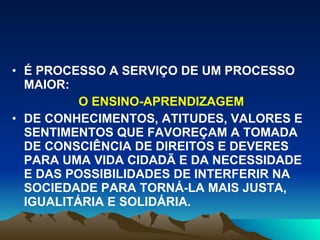 É PROCESSO A SERVIÇO DE UM PROCESSO MAIOR:  O ENSINO-APRENDIZAGEM DE CONHECIMENTOS, ATITUDES, VALORES E SENTIMENTOS QUE FAVOREÇAM A TOMADA DE CONSCIÊNCIA DE DIREITOS E DEVERES PARA UMA VIDA CIDADÃ E DA NECESSIDADE E DAS POSSIBILIDADES DE INTERFERIR NA SOCIEDADE PARA TORNÁ-LA MAIS JUSTA, IGUALITÁRIA E SOLIDÁRIA. 