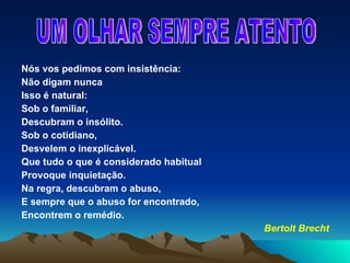 Nós vos pedimos com insistência: Não digam nunca Isso é natural: Sob o familiar, Descubram o insólito. Sob o cotidiano, Desvelem o inexplicável. Que tudo o que é considerado habitual Provoque inquietação. Na regra, descubram o abuso, E sempre que o abuso for encontrado, Encontrem o remédio. Bertolt Brecht UM OLHAR SEMPRE ATENTO 