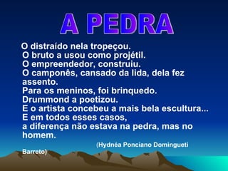 O distraído nela tropeçou. O bruto a usou como projétil. O empreendedor, construiu. O camponês, cansado da lida, dela fez assento. Para os meninos, foi brinquedo. Drummond a poetizou. E o artista concebeu a mais bela escultura... E em todos esses casos, a diferença não estava na pedra, mas no homem.   ( Hydnéa Ponciano Domingueti Barreto) A PEDRA 