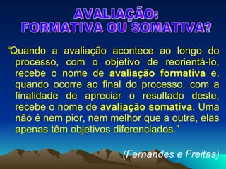 “ Quando a avaliação acontece ao longo do processo, com o objetivo de reorientá-lo, recebe o nome de  avaliação formativa  e, quando ocorre ao final do processo, com a finalidade de apreciar o resultado deste, recebe o nome de  avaliação somativa . Uma não é nem pior, nem melhor que a outra, elas apenas têm objetivos diferenciados.”   (Fernandes e Freitas) AVALIAÇÃO:  FORMATIVA OU SOMATIVA? 