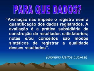 “ Avaliação não impede o registro nem a quantificação dos dados registrados. A avaliação é a prática subsidiária da construção de resultados satisfatórios; notas e/ou conceitos são modos sintéticos de registrar a qualidade desses resultados”.   (Cipriano Carlos Luckesi) PARA QUE DADOS? 