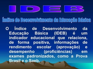 O Índice de Desenvolvimento da Educação Básica (IDEB) é um indicador educacional que relaciona, de forma positiva, informações de rendimento escolar (aprovação) e desempenho (proficiências) em exames padronizados, como a Prova Brasil e o Saeb. IDEB Índice de Desenvolvimento da Educação Básica 