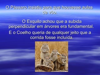 O Pássaro insistiu para que houvesse aulas  de vôo. O Esquilo achou que a subida perpendicular em árvores era fundamental.  E o Coelho queria de qualquer jeito que a corrida fosse incluída. 