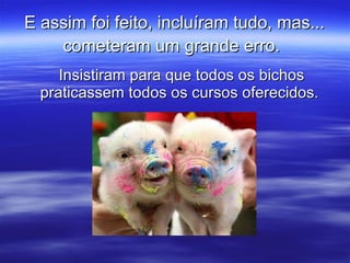 E assim foi feito, incluíram tudo, mas... cometeram um grande erro.   Insistiram para que todos os bichos praticassem todos os cursos oferecidos.  