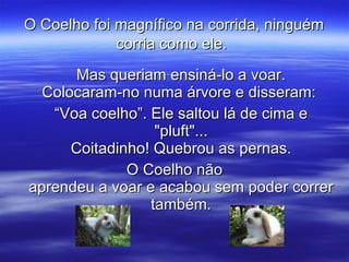 O Coelho foi magnífico na corrida, ninguém corria como ele.   Mas queriam ensiná-lo a voar. Colocaram-no numa árvore e disseram:  “ Voa coelho”. Ele saltou lá de cima e "pluft"... Coitadinho! Quebrou as pernas. O Coelho não aprendeu a voar e acabou sem poder correr também. 