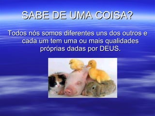 SABE DE UMA COISA? Todos nós somos diferentes uns dos outros e cada um tem uma ou mais qualidades próprias dadas por DEUS. 