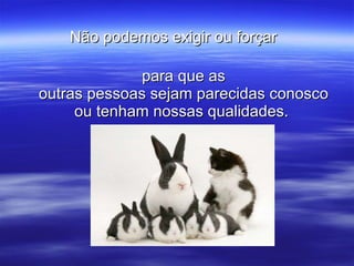 Não podemos exigir ou forçar   para que as outras pessoas sejam parecidas conosco ou tenham nossas qualidades.  