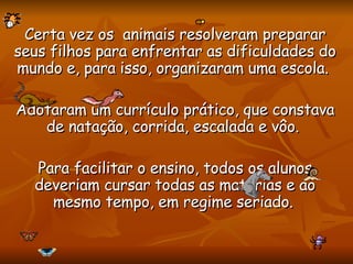 Certa vez os  animais resolveram preparar seus filhos para enfrentar as dificuldades do mundo e, para isso, organizaram uma escola.  Adotaram um currículo prático, que constava de natação, corrida, escalada e vôo.  Para facilitar o ensino, todos os alunos deveriam cursar todas as matérias e ao mesmo tempo, em regime seriado.   