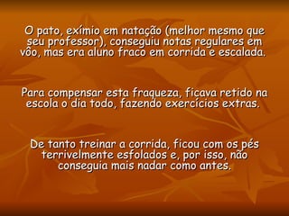 O pato, exímio em natação (melhor mesmo que seu professor), conseguiu notas regulares em vôo, mas era aluno fraco em corrida e escalada.  Para compensar esta fraqueza, ficava retido na escola o dia todo, fazendo exercícios extras.  De tanto treinar a corrida, ficou com os pés terrivelmente esfolados e, por isso, não conseguia mais nadar como antes. 