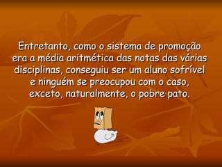 Entretanto, como o sistema de promoção era a média aritmética das notas das várias disciplinas, conseguiu ser um aluno sofrível e ninguém se preocupou com o caso, exceto, naturalmente, o pobre pato. 