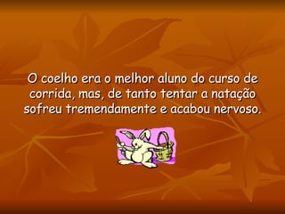 O coelho era o melhor aluno do curso de corrida, mas, de tanto tentar a natação sofreu tremendamente e acabou nervoso. 
