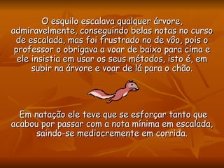 O esquilo escalava qualquer árvore, admiravelmente, conseguindo belas notas no curso de escalada, mas foi frustrado no de vôo, pois o professor o obrigava a voar de baixo para cima e ele insistia em usar os seus métodos, isto é, em subir na árvore e voar de lá para o chão. Em natação ele teve que se esforçar tanto que acabou por passar com a nota mínima em escalada, saindo-se mediocremente em corrida. 
