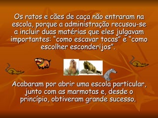 Os ratos e cães de caça não entraram na escola, porque a administração recusou-se a incluir duas matérias que eles julgavam importantes: “como escavar tocas” e “como escolher esconderijos”.  Acabaram por abrir uma escola particular, junto com as marmotas e, desde o princípio, obtiveram grande sucesso.  