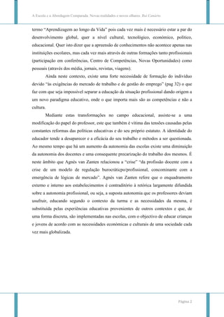 A Escola e a Abordagem Comparada. Novas realidades e novos olhares. Rui Canário


termo “Aprendizagem ao longo da Vida” pois cada vez mais é necessário estar a par do
desenvolvimento global, quer a nível cultural, tecnológico, económico, político,
educacional. Quer isto dizer que a apreensão de conhecimentos não acontece apenas nas
instituições escolares, mas cada vez mais através de outras formações tanto profissionais
(participação em conferências, Centro de Competências, Novas Oportunidades) como
pessoais (através dos média, jornais, revistas, viagens).
        Ainda neste contexto, existe uma forte necessidade de formação do indivíduo
devido “às exigências do mercado de trabalho e de gestão do emprego” (pag 32) o que
faz com que seja impossível separar a educação da situação profissional dando origem a
um novo paradigma educativo, onde o que importa mais são as competências e não a
cultura.
        Mediante estas transformações no campo educacional, assiste-se a uma
modificação do papel do professor, este que também é vítima das tensões causadas pelas
constantes reformas das políticas educativas e do seu próprio estatuto. A identidade do
educador tende a desaparecer e a eficácia do seu trabalho e métodos a ser questionada.
Ao mesmo tempo que há um aumento da autonomia das escolas existe uma diminuição
da autonomia dos docentes e uma consequente precarização do trabalho dos mesmos. É
neste âmbito que Agnès van Zanten relacionou a “crise” “da profissão docente com a
crise de um modelo de regulação burocráticpo/profissional, concominante com a
emergência de lógicas de mercado”. Agnès van Zanten refere que o enquadramento
externo e interno aos estabelecimentos é contraditório à retórica largamente difundida
sobre a autonomia profissional, ou seja, a suposta autonomia que os professores deviam
usufruir, educando segundo o contexto da turma e as necessidades da mesma, é
substituída pelas experiências educativas provenientes de outros contextos e que, de
uma forma discreta, são implementadas nas escolas, com o objectivo de educar crianças
e jovens de acordo com as necessidades económicas e culturais de uma sociedade cada
vez mais globalizada.




                                                                                  Página 2
 