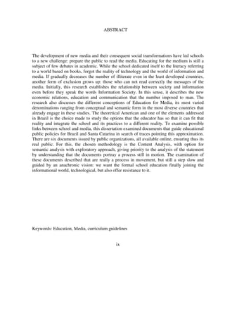 10
The development of new media and their consequent social transformations have led schools
to a new challenge: prepare the public to read the media. Educating for the medium is still a
subject of few debates in academic. While the school dedicated itself to the literacy referring
to a world based on books, forgot the reality of technology and the world of information and
media. If gradually decreases the number of illiterate even in the least developed countries,
another form of exclusion grows up: those who can not read correctly the messages of the
media. Initially, this research establishes the relationship between society and information
even before they speak the words Information Society. In this sense, it describes the new
economic relations, education and communication that the number imposed to man. The
research also discusses the different conceptions of Education for Media, its most varied
denominations ranging from conceptual and semantic form in the most diverse countries that
already engage in these studies. The theoretical American and one of the elements addressed
in Brazil is the choice made to study the options that the educator has so that it can fit that
reality and integrate the school and its practices to a different reality. To examine possible
links between school and media, this dissertation examined documents that guide educational
public policies for Brazil and Santa Catarina in search of traces pointing this approximation.
There are six documents issued by public organizations, all available online, ensuring thus its
real public. For this, the chosen methodology is the Content Analysis, with option for
semantic analysis with exploratory approach, giving priority to the analysis of the statement
by understanding that the documents portray a process still in motion. The examination of
these documents described that are really a process in movement, but still a step slow and
guided by an anachronic vision: we want the formal school education finally joining the
informational world, technological, but also offer resistance to it.
Keywords: Education, Media, curriculum guidelines
ix
ABSTRACT
 