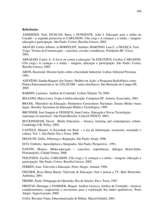 100
Referências
ANDERSEN, Neil, DUNCAN, Barry e PUNGENTE, John J. Educação para a mídia no
Canadá – a segunda primavera in CARLSSON, Ulla (orgs.) A crianças e a mídia – imagem,
educação e participação. São Paulo: Cortez; Brasília:Unesco, 2002.
ARAÚJO, Carlos Alberto. in HOHFELDT, Antônio, MARTINO, Luiz C. e FRANÇA, Vera
Veiga. Teorias da Comunicação – conceitos, escolas e tendências. Petrópolis-RJ: Vozes,
2001.
ARNALDO, Carlos A. A favor ou contra a educação? In FEILITZEN, Cecília; CARLSSON,
Ulla (orgs.) A crianças e a mídia – imagem, educação e participação. São Paulo: Cortez;
Brasília:Unesco, 2002.
ARON, Raymond. Dezoito lições sobre a Sociedade Industrial. Lisboa: Editorial Presença.
1981.
AZEVÊDO, Sandra Raquew dos Santos. Mulher em Ação: o Programa Radiofônico como
Prática Educomunicativa. In: CELACOM – anais eletrônicos, São Bernardo do Campo-SP,
2005.
BARDIN, Laurence. Análise de Conteúdo. Lisboa: Edições 70, 2004.
BELLONI, Maria Luiza. O que é mídia-educação. Campinas-SP: Autores Associados, 2001.
BRASIL. Ministério da Educação. Parâmetros Curriculares Nacionais: Ensino Médio: bases
legais. Brasília: Secretaria de Educação Média e Tecnológica, 1999.
BRUNNER, José Joaquín in TEDESCO, Juan Carlos. Educação e Novas Tecnologias:
esperança ou incerteza?. São Paulo/Brasília: Cortez/UNESCO. 2003.
BUCKINGHAM, David. Media Education – literacy, learning and contemporary culture.
Cambridge-UK: Polity, 2005.
CASTELS, Manuel. A Sociedade em Rede – a era da informação: economia, sociedade e
cultura. Vol. 1. São Paulo: Paz e Terra, 2000.
DELEUZE, Gilles. Diferença e Repetição. São Paulo: Graal, 1996.
ECO, Umberto. Apocalípticos e Integrados. São Paulo: Perspectiva . 1991.
FANTIN, Monica. Mídia-educação – conceitos, experiências, diálogos Brasil-Itália.
Florianópolis: Cidade Futura, 2006.
FEILITZEN, Cecília; CARLSSON, Ulla (orgs.) A crianças e a mídia – imagem, educação e
participação. São Paulo: Cortez; Brasília:Unesco, 2002.
FERRÉS, Joan. Televisão e Educação. Porto Alegre: Artmed, 1996.
FISCHER, Rosa Maria Bueno. Televisão & Educação: fruir e pensar a TV. Belo Horizonte:
Autêntica, 2001.
FREIRE, Paulo. Pedagogia do Oprimido. Rio de Janeiro: Paz e Terra, 1987.
FREITAS, Henrique e JANISSEK, Raquel. Análise Léxica e Análise de Conteúdo – técnicas
complementares, seqüenciais e recorrentes para a exploração dos dados qualitativos. Porto
Alegre: Sagra Luzzato, 2000.
GAIA, Rossana Viana. Educomunicação & Mídias: Maceió:Edufal, 2001.
 