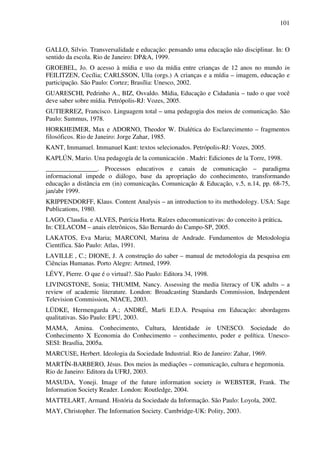 101
GALLO, Silvio. Transversalidade e educação: pensando uma educação não disciplinar. In: O
sentido da escola. Rio de Janeiro: DP&A, 1999.
GROEBEL, Jo. O acesso à mídia e uso da mídia entre crianças de 12 anos no mundo in
FEILITZEN, Cecília; CARLSSON, Ulla (orgs.) A crianças e a mídia – imagem, educação e
participação. São Paulo: Cortez; Brasília: Unesco, 2002.
GUARESCHI, Pedrinho A., BIZ, Osvaldo. Mídia, Educação e Cidadania – tudo o que você
deve saber sobre mídia. Petrópolis-RJ: Vozes, 2005.
GUTIERREZ, Francisco. Linguagem total – uma pedagogia dos meios de comunicação. São
Paulo: Summus, 1978.
HORKHEIMER, Max e ADORNO, Theodor W. Dialética do Esclarecimento – fragmentos
filosóficos. Rio de Janeiro: Jorge Zahar, 1985.
KANT, Immanuel. Immanuel Kant: textos selecionados. Petrópolis-RJ: Vozes, 2005.
KAPLÚN, Mario. Una pedagogía de la comunicación . Madri: Ediciones de la Torre, 1998.
________________. Processos educativos e canais de comunicação – paradigma
informacional impede o diálogo, base da apropriação do conhecimento, transformando
educação a distância em (in) comunicação. Comunicação & Educação, v.5, n.14, pp. 68-75,
jan/abr 1999.
KRIPPENDORFF, Klaus. Content Analysis – an introduction to its methodology. USA: Sage
Publications, 1980.
LAGO, Claudia. e ALVES, Patrícia Horta. Raízes educomunicativas: do conceito à prática.
In: CELACOM – anais eletrônicos, São Bernardo do Campo-SP, 2005.
LAKATOS, Eva Maria; MARCONI, Marina de Andrade. Fundamentos de Metodologia
Científica. São Paulo: Atlas, 1991.
LAVILLE , C.; DIONE, J. A construção do saber – manual de metodologia da pesquisa em
Ciências Humanas. Porto Alegre: Artmed, 1999.
LÉVY, Pierre. O que é o virtual?. São Paulo: Editora 34, 1998.
LIVINGSTONE, Sonia; THUMIM, Nancy. Assessing the media literacy of UK adults – a
review of academic literature. London: Broadcasting Standards Commission, Independent
Television Commission, NIACE, 2003.
LÜDKE, Hermengarda A.; ANDRÉ, Marli E.D.A. Pesquisa em Educação: abordagens
qualitativas. São Paulo: EPU, 2003.
MAMA, Amina. Conhecimento, Cultura, Identidade in UNESCO. Sociedade do
Conhecimento X Economia do Conhecimento – conhecimento, poder e política. Unesco-
SESI: Brasília, 2005a.
MARCUSE, Herbert. Ideologia da Sociedade Industrial. Rio de Janeiro: Zahar, 1969.
MARTÍN-BARBERO, Jésus. Dos meios às mediações – comunicação, cultura e hegemonia.
Rio de Janeiro: Editora da UFRJ, 2003.
MASUDA, Yoneji. Image of the future information society in WEBSTER, Frank. The
Information Society Reader. London: Routledge, 2004.
MATTELART, Armand. História da Sociedade da Informação. São Paulo: Loyola, 2002.
MAY, Christopher. The Information Society. Cambridge-UK: Polity, 2003.
 