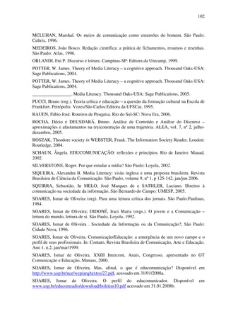 102
MCLUHAN, Marshal. Os meios de comunicação como extensões do homem. São Paulo:
Cultrix, 1996.
MEDEIROS, João Bosco. Redação científica: a prática de fichamentos, resumos e resenhas.
São Paulo: Atlas, 1996.
ORLANDI, Eni P. Discurso e leitura. Campinas-SP: Editora da Unicamp, 1999.
POTTER, W. James. Theory of Media Literacy – a cognitive approach. Thousand Oaks-USA:
Sage Publications, 2004.
POTTER, W. James. Theory of Media Literacy – a cognitive approach. Thousand Oaks-USA:
Sage Publications, 2004.
_________________. Media Literacy. Thousand Oaks-USA: Sage Publications, 2005.
PUCCI, Bruno (org.). Teoria crítica e educação – a questão da formação cultural na Escola de
Frankfurt. Petrópolis: Vozes/São Carlos:Editora da UFSCar, 1995.
RAUEN, Fábio José. Roteiros de Pesquisa. Rio do Sul-SC: Nova Era, 2006.
ROCHA, Décio e DEUSDARÁ, Bruno. Análise de Conteúdo e Análise do Discurso –
aproximações e afastamentos na (re)construção de uma trajetória. ALEA, vol. 7, nº 2, julho-
dezembro, 2005.
ROSZAK, Theodore society in WEBSTER, Frank. The Information Society Reader. London:
Routledge, 2004.
SCHAUN, Ângela. EDUCOMUNICAÇÃO: reflexões e princípios. Rio de Janeiro: Mauad,
2002.
SILVERSTONE, Roger. Por que estudar a mídia? São Paulo: Loyola, 2002.
SIQUEIRA, Alexandra B. Media Literacy: visão inglesa e uma proposta brasileira. Revista
Brasileira de Ciência da Comunicação. São Paulo, volume 9, nº 1, p 125-142. jan/jun 2006.
SQUIRRA, Sebastião. In MELO, José Marques de e SATHLER, Luciano. Direitos à
comunicação na sociedade da informação. São Bernardo do Campo: UMESP, 2005.
SOARES, Ismar de Oliveira (org). Para uma leitura crítica dos jornais. São Paulo:Paulinas,
1984.
SOARES, Ismar de Oliveira; DIDONÉ, Iraci Maria (orgs.). O jovem e a Comunicação –
leitura do mundo, leitura de si. São Paulo, Loyola, 1992.
SOARES, Ismar de Oliveira . Sociedade da Informação ou da Comunicação?, São Paulo:
Cidade Nova, 1996.
SOARES, Ismar de Oliveira. Comunicação/Educação: a emergência de um novo campo e o
perfil de seus profissionais. In: Contato, Revista Brasileira de Comunicação, Arte e Educação.
Ano 1, n.2, jan/mar/1999.
SOARES, Ismar de Oliveira. XXIII Intercom, Anais, Congresso, apresentado no GT
Comunicação e Educação, Manaus, 2000.
SOARES, Ismar de Oliveira. Mas, afinal, o que é educomunicação? Disponível em
http://www.usp.br/nce/wcp/arq/textos/27.pdf, acessado em 31/01/2008a.
SOARES, Ismar de Oliveira. O perfil do educomunicador. Disponível em
www.usp.br/educomradio/download/boletim10.pdf acessado em 31.01.2008b.
 