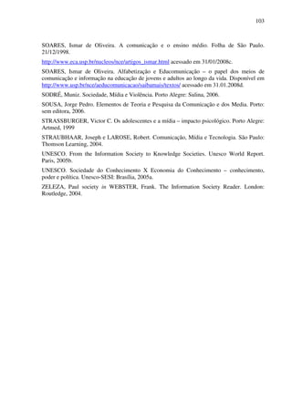 103
SOARES, Ismar de Oliveira. A comunicação e o ensino médio. Folha de São Paulo.
21/12/1998.
http://www.eca.usp.br/nucleos/nce/artigos_ismar.html acessado em 31/01/2008c.
SOARES, Ismar de Oliveira. Alfabetização e Educomunicação – o papel dos meios de
comunicação e informação na educação de jovens e adultos ao longo da vida. Disponível em
http://www.usp.br/nce/aeducomunicacao/saibamais/textos/ acessado em 31.01.2008d.
SODRÉ, Muniz. Sociedade, Mídia e Violência. Porto Alegre: Sulina, 2006.
SOUSA, Jorge Pedro. Elementos de Teoria e Pesquisa da Comunicação e dos Media. Porto:
sem editora, 2006.
STRASSBURGER, Victor C. Os adolescentes e a mídia – impacto psicológico. Porto Alegre:
Artmed, 1999
STRAUBHAAR, Joseph e LAROSE, Robert. Comunicação, Mídia e Tecnologia. São Paulo:
Thomson Learning, 2004.
UNESCO. From the Information Society to Knowledge Societies. Unesco World Report.
Paris, 2005b.
UNESCO. Sociedade do Conhecimento X Economia do Conhecimento – conhecimento,
poder e política. Unesco-SESI: Brasília, 2005a.
ZELEZA, Paul society in WEBSTER, Frank. The Information Society Reader. London:
Routledge, 2004.
 