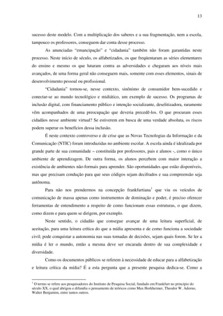 13
sucesso deste modelo. Com a multiplicação dos saberes e a sua fragmentação, nem a escola,
tampouco os professores, conseguem dar conta desse processo.
As anunciadas “emancipação” e “cidadania” também não foram garantidas neste
processo. Neste início de século, os alfabetizados, os que freqüentaram as séries elementares
do ensino e mesmo os que lutaram contra as adversidades e chegaram aos níveis mais
avançados, de uma forma geral não conseguem mais, somente com esses elementos, sinais de
desenvolvimento pessoal ou profissional.
“Cidadania” tornou-se, nesse contexto, sinônimo de consumidor bem-sucedido e
conectar-se ao mundo tecnológico e midiático, um exemplo de sucesso. Os programas de
inclusão digital, com financiamento público e intenção socializante, deselitizadora, raramente
vêm acompanhados de uma preocupação que deveria precedê-los. O que procuram esses
cidadãos nesse ambiente virtual? Se estiverem em busca de uma verdade absoluta, os riscos
podem superar os benefícios dessa inclusão.
É neste contexto controverso e de crise que as Novas Tecnologias da Informação e da
Comunicação (NTIC) foram introduzidas no ambiente escolar. A escola ainda é idealizada por
grande parte de sua comunidade – constituída por professores, pais e alunos -, como o único
ambiente de aprendizagem. De outra forma, os alunos percebem com maior interação a
existência de ambientes não-formais para aprender. São oportunidades que estão disponíveis,
mas que precisam condução para que seus códigos sejam decifrados e sua compreensão seja
autônoma.
Para não nos prendermos na concepção frankfurtiana1
que viu os veículos de
comunicação de massa apenas como instrumentos de dominação e poder, é preciso oferecer
ferramentas de entendimento a respeito de como funcionam essas estruturas, o que dizem,
como dizem e para quem se dirigem, por exemplo.
Neste sentido, o cidadão que consegue avançar de uma leitura superficial, de
aceitação, para uma leitura crítica do que a mídia apresenta e de como funciona a sociedade
civil; pode conquistar a autonomia nas suas tomadas de decisões, sejam quais forem. Se ler a
mídia é ler o mundo, então a mesma deve ser encarada dentro de sua complexidade e
diversidade.
Como os documentos públicos se referem à necessidade de educar para a alfabetização
e leitura crítica da mídia? É a esta pergunta que a presente pesquisa dedica-se. Como a
1
O termo se refere aos pesquisadores do Instituto de Pesquisa Social, fundado em Frankfurt no princípio do
século XX, o qual abrigou e difundiu o pensamento de teóricos como Max Horkheimer, Theodor W. Adorno,
Walter Benjamim, entre tantos outros.
 