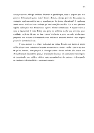 14
educação escolar, principal ambiente de ensino e aprendizagem, deve se preparar para esse
processo de letramento para a mídia? Como o Estado, principal provedor da educação na
sociedade brasileira contribui para o aparelhamento do sistema educacional? A escola que
vemos ainda é a da lousa, mas os alunos que recebemos já foram além. Não se trata apenas de
suporte tecnológico, mas de raciocínio lógico e leituras diferenciadas. A lógica livresca é
uma, a hipertextual é outra. Existe uma ponte no ambiente escolar que aproxime essas
realidades ou já não há mais um lado e outro? Ainda não se pode responder a todas essas
perguntas, mas o exame dos documentos que atestam as intenções públicas a esse respeito
podem ser importantes sinais.
O senso comum e os relatos individuais da prática docente com alunos de ensino
médio, adolescentes, costumam relatar esse abismo entre a estrutura escolar e os seus agentes.
O que se pretende, nesta pesquisa, é investigar como a escola trabalha para vencer esse
obstáculo através de diretrizes gerais, o investimento do estado em equipamentos tecnológicos
de comunicação, suas políticas públicas para o uso pedagógico dos mesmos e o desempenho
de estudantes de Ensino Médio a partir dessa situação.
 