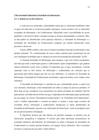 15
2 Da Sociedade Industrial à Sociedade da Informação
2.1. A origem na era dos números
A cada nova era anunciada, a humanidade espera que se solucionem problemas sobre
os quais até então não se mostravam grandes esperanças. Assim acontece com as anunciadas
sociedades da Informação e do Conhecimento. Idealizadas como a possibilidade de acesso
igualitário e universal às idéias, carregam consigo as mesmas desigualdades e exclusões. Mas,
se não podem ser identificadas como panacéia educativa, a Sociedade da Informação e a
construção das Sociedades do Conhecimento compõem um modelo diferenciado como
passamos a descrever.
Castels (2000) a define como uma revolução tecnológica baseada na informação como
produto principal. “É a transformação de nossa cultura material pelos mecanismos de um
novo paradigma tecnológico que se organiza em torno da tecnologia da informação” (p.49).
A chamada Sociedade da Informação, para alcançar o que seus teóricos projetaram,
necessita que tanto a informação quanto o conhecimento sejam compartilhados e que ganhem
maiores dimensões social, ética e política. É importante que se faça, inicialmente, a devida
separação entre os dois termos. Se informação e conhecimento são conceitos que se
aproximam pela íntima ligação que têm em suas definições, os conceitos de Sociedade da
Informação e Sociedade do Conhecimento são distintos, apesar de muitas vezes citados como
sinônimos.
A Sociedade da Informação é o período em que a humanidade passou a contar com
esse elemento, informação, como fundamental em todas as etapas do processo produtivo. É
fácil, hoje em dia, reconhecer essa característica em muitas atividades do cotidiano. Não há,
praticamente, atividade desenvolvida sem que a importância da informação paute grande parte
de suas etapas. Já o termo “Sociedade do Conhecimento”, ou “Sociedades do Conhecimento”,
como é melhor representado o conceito no plural, se remete a outra etapa evolutiva da
sociedade. Nessa, informação e conhecimento ultrapassam os ideais globalizantes da
Sociedade da Informação e passam a ser valorizados de forma local – tanto na produção como
em seu processamento e divulgação.
É importante destacar que não falamos em períodos estanques na história, mas de
intersecções geográficas e temporais. O mesmo país pode apresentar características de
sociedade industrial, pré-industrial, da informação ou ainda a formação de Sociedades do
Conhecimento no mesmo período histórico, em espaços físicos diferentes. Não é incomum
ouvirmos a expressão de que temos “muitos Brasis”.
 