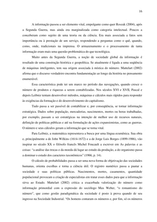 16
A informação passou a ser elemento vital, empolgante como quer Roszak (2004), após
a Segunda Guerra, mas ainda era marginalizada como categoria intelectual. Poucos a
conceberam como sujeito de uma teoria ou da ciência. Era mais associada a fatos sem
importância ou à prestação de um serviço, respondendo a perguntas como o quê, quando,
como, onde, tradicionais na imprensa. O armazenamento e o processamento de tanta
informação eram mais uma questão problemática do que tecnológica.
Muito antes da Segunda Guerra, a noção de sociedade global da informação é
resultado de uma construção histórica e geopolítica. Se atualmente é ligada a uma seqüência
de máquinas inteligentes, tem sua origem associada à mística do número. Mattelart (2002)
afirma que o discurso verdadeiro encontra fundamentação ao longo da história no pensamento
enumerável.
Essa característica pode ter um marco no período das navegações, quando cresce o
número de produtos e riquezas a serem contabilizadas. Nos séculos XVI e XVII, Pascal e
depois Leibniz tentam desenvolver métodos, máquinas e cálculos mais rápidos para responder
às exigências da formação e do desenvolvimento do capitalismo.
Tudo passa a ser passível de contabilizar e, por conseqüência, se tornar informação
estratégica. Dados sobre população, mercadorias, nascimentos, mortes ou horas trabalhadas,
por exemplo, passam a ser estratégicas na intenção de melhor uso de recursos naturais,
definição de políticas públicas e até na formulação de ações expansionistas, como as guerras.
O número e seus cálculos geram a informação que se torna vital.
Para Leibniz, a matemática representava a busca por uma língua ecumênica. Sua obra
e, principalmente a de John Wilkins (1614-1672) e a de Jorge Luis Borges (1899-1986), vão
inspirar no século XX o filósofo francês Michel Foucault a escrever em As palavras e as
coisas: “a análise das trocas e da moeda dá lugar ao estudo da produção, a do organismo passa
a dominar o estudo dos caracteres taxonômicos” (1966, p. 14).
O cálculo de probabilidades passa a ser uma nova forma de objetivação das sociedades
humanas, orienta escolhas e torna a ciência útil. O registro numérico passa a pautar a
sociedade e suas políticas públicas. Nascimentos, mortes, casamentos, quantidade
populacional provocam a criação de especialistas em tratar esses dados para que a informação
sirva ao Estado. Mattelart (2002) critica a exacerbada valorização do número como
informação primordial com a expressão do sociólogo Max Weber, “o romantismo do
número”, que como gestão paradigmática da sociedade é posto à prova quando de seu
ingresso na Sociedade Industrial. “Os homens contaram os números e, por fim, só os números
 