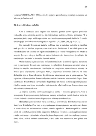17
contaram” (MATTELART, 2002, p. 32). Os números que os homens contaram passaram a ser
informação fundamental.
2.2 A nova divisão do trabalho
Com a instituição desse império dos números, ganham corpo algumas profissões
conhecidas como cientistas positivos. São fisiologistas, químicos, físicos, geômetras. “É a
reorganização do corpo político para tratar a sociedade como uma grande indústria. O estado
tem seu papel reduzido a um encarregado de negócios” (MATTELART, op.cit. p. 33).
É a transição de uma era feudal e teológica para a sociedade industrial e científica
onde prevalece o ideal de progresso, características do Iluminismo. A sociedade passa a ser
concebida como um sistema, um organismo em rede. Essa visão é conseqüência dos estudos a
respeito dos seres vivos e também do desenvolvimento dos transportes e tecnologias da
comunicação: encurtam as distâncias físicas e sociais.
Outra mudança significativa na Sociedade Industrial é a empresa separada da família
com o crescimento do porte das corporações e o abandono da empresa artesanal. Muda a
divisão de trabalho, anteriormente classificada em camponeses, comerciantes e artesãos. A
divisão passa a ser interna, tecnológica. Antes, a organização econômica se fixava em torno
da família, com o desenvolvimento de ofícios que passavam de uma a outra geração. Pais
sapateiros, filhos sapateiros, fortalecendo um comércio de trocas e moedas ainda frágeis. Com
a instituição de indústrias e o crescimento da produção em massa, há novas aglomerações nas
cidades, mas de uma forma atomizada – indivíduos não relacionados, que desempenham uma
atividade não-contextualizada.
A empresa industrial supõe acumulação de capital – economia progressiva. Com a
necessidade de progresso como sinônimo de ganho e acúmulo de capital, inicia a noção de
cálculo racional – estabelecimento de preço e de relações custo-benefício.
Há também como novidade nesta sociedade, a concentração de trabalhadores em um
único local de trabalho. Com isso, as necessidades do homem passam a ser muito mais do que
as essenciais ao seu instinto animal – comer, dormir, reproduzir... São novas práticas comuns
à vida em sociedade, como a moda, a aquisição de bens de consumo, a valorização das marcas
e todos os costumes estimulados pela produção em larga escala e pela imposição do consumo
como status. Isso se introduz como hábito, e não como real necessidade, mas ganha esse
status.
 