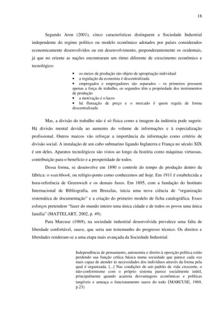 18
Segundo Aron (2001), cinco características distinguem a Sociedade Industrial
independente do regime político ou modelo econômico adotados por países considerados
economicamente desenvolvidos ou em desenvolvimento, preponderantemente os ocidentais,
já que no oriente as nações encontraram um ritmo diferente de crescimento econômico e
tecnológico:
• os meios de produção são objeto de apropriação individual
• a regulação da economia é descentralizada
• empregados e empregadores são separados – os primeiros possuem
apenas a força de trabalho, os segundos têm a propriedade dos instrumentos
de produção
• a motivação é o lucro
• há flutuação de preço e o mercado é quem regula de forma
descentralizada
Mas, a divisão do trabalho não é só física como a imagem da indústria pode sugerir.
Há divisão mental devida ao aumento do volume de informações e à especialização
profissional. Outros marcos vão reforçar a importância da informação como critério de
divisão social. A instalação de um cabo submarino ligando Inglaterra e França no século XIX
é um deles. Aparatos tecnológicos são vistos ao longo da história como máquinas virtuosas,
contribuição para o benefício e a prosperidade de todos.
Dessa forma, se desenvolve em 1890 o controle do tempo de produção dentro da
fábrica: o watchbook, ou relógio-ponto como conhecemos até hoje. Em 1911 é estabelecida a
hora-referência de Greenwich e os demais fusos. Em 1895, com a fundação do Instituto
Internacional de Bibliografia, em Bruxelas, inicia uma nova ciência de “organização
sistemática de documentação” e a criação do primeiro modelo de ficha catalográfica. Esses
esforços pretendem “fazer do mundo inteiro uma única cidade e de todos os povos uma única
família” (MATTELART, 2002, p. 49).
Para Marcuse (1969), na sociedade industrial desenvolvida prevalece uma falta de
liberdade confortável, suave, que seria um testemunho do progresso técnico. Os direitos e
liberdades renderam-se a uma etapa mais avançada da Sociedade Industrial.
Independência de pensamento, autonomia e direito à oposição política estão
perdendo sua função crítica básica numa sociedade que parece cada vez
mais capaz de atender ás necessidades dos indivíduos através da forma pela
qual é organizada. [...] Nas condições de um padrão de vida crescente, o
não-conformismo com o próprio sistema parece socialmente inútil,
principalmente quando acarreta desvantagens econômicas e políticas
tangíveis e ameaça o funcionamento suave do todo (MARCUSE, 1969,
p.23).
 