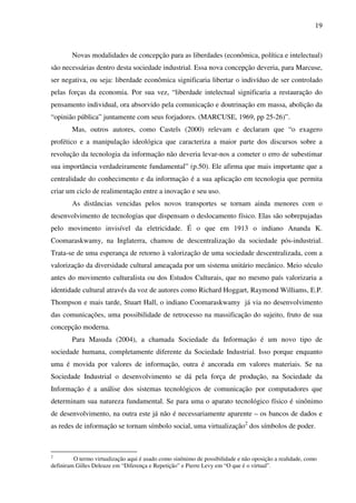 19
Novas modalidades de concepção para as liberdades (econômica, política e intelectual)
são necessárias dentro desta sociedade industrial. Essa nova concepção deveria, para Marcuse,
ser negativa, ou seja: liberdade econômica significaria libertar o indivíduo de ser controlado
pelas forças da economia. Por sua vez, “liberdade intelectual significaria a restauração do
pensamento individual, ora absorvido pela comunicação e doutrinação em massa, abolição da
“opinião pública” juntamente com seus forjadores. (MARCUSE, 1969, pp 25-26)”.
Mas, outros autores, como Castels (2000) relevam e declaram que “o exagero
profético e a manipulação ideológica que caracteriza a maior parte dos discursos sobre a
revolução da tecnologia da informação não deveria levar-nos a cometer o erro de subestimar
sua importância verdadeiramente fundamental” (p.50). Ele afirma que mais importante que a
centralidade do conhecimento e da informação é a sua aplicação em tecnologia que permita
criar um ciclo de realimentação entre a inovação e seu uso.
As distâncias vencidas pelos novos transportes se tornam ainda menores com o
desenvolvimento de tecnologias que dispensam o deslocamento físico. Elas são sobrepujadas
pelo movimento invisível da eletricidade. É o que em 1913 o indiano Ananda K.
Coomaraskwamy, na Inglaterra, chamou de descentralização da sociedade pós-industrial.
Trata-se de uma esperança de retorno à valorização de uma sociedade descentralizada, com a
valorização da diversidade cultural ameaçada por um sistema unitário mecânico. Meio século
antes do movimento culturalista ou dos Estudos Culturais, que no mesmo país valorizaria a
identidade cultural através da voz de autores como Richard Hoggart, Raymond Williams, E.P.
Thompson e mais tarde, Stuart Hall, o indiano Coomaraskwamy já via no desenvolvimento
das comunicações, uma possibilidade de retrocesso na massificação do sujeito, fruto de sua
concepção moderna.
Para Masuda (2004), a chamada Sociedade da Informação é um novo tipo de
sociedade humana, completamente diferente da Sociedade Industrial. Isso porque enquanto
uma é movida por valores de informação, outra é ancorada em valores materiais. Se na
Sociedade Industrial o desenvolvimento se dá pela força de produção, na Sociedade da
Informação é a análise dos sistemas tecnológicos de comunicação por computadores que
determinam sua natureza fundamental. Se para uma o aparato tecnológico físico é sinônimo
de desenvolvimento, na outra este já não é necessariamente aparente – os bancos de dados e
as redes de informação se tornam símbolo social, uma virtualização2
dos símbolos de poder.
2
O termo virtualização aqui é usado como sinônimo de possibilidade e não oposição a realidade, como
definiram Gilles Deleuze em “Diferença e Repetição” e Pierre Levy em “O que é o virtual”.
 
