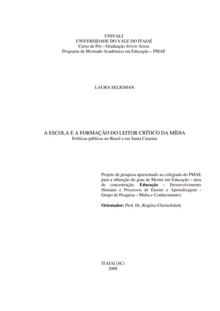 2
UNIVALI
UNIVERSIDADE DO VALE DO ITAJAÍ
Curso de Pós - Graduação Stricto Sensu
Programa de Mestrado Acadêmico em Educação – PMAE
A ESCOLA E A FORMAÇÃO DO LEITOR CRÍTICO DA MÍDIA
Políticas públicas no Brasil e em Santa Catarina
Projeto de pesquisa apresentado ao colegiado do PMAE
para a obtenção do grau de Mestre em Educação – área
de concentração: Educação – Desenvolvimento
Humano e Processos de Ensino e Aprendizagem -
Grupo de Pesquisa – Mídia e Conhecimento)
Orientador: Prof. Dr. Rogério Christofoletti
ITAJAÍ (SC)
2008
LAURA SELIGMAN
 