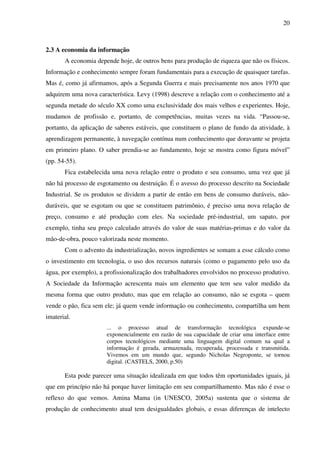 20
2.3 A economia da informação
A economia depende hoje, de outros bens para produção de riqueza que não os físicos.
Informação e conhecimento sempre foram fundamentais para a execução de quaisquer tarefas.
Mas é, como já afirmamos, após a Segunda Guerra e mais precisamente nos anos 1970 que
adquirem uma nova característica. Levy (1998) descreve a relação com o conhecimento até a
segunda metade do século XX como uma exclusividade dos mais velhos e experientes. Hoje,
mudamos de profissão e, portanto, de competências, muitas vezes na vida. “Passou-se,
portanto, da aplicação de saberes estáveis, que constituem o plano de fundo da atividade, à
aprendizagem permanente, à navegação contínua num conhecimento que doravante se projeta
em primeiro plano. O saber prendia-se ao fundamento, hoje se mostra como figura móvel”
(pp. 54-55).
Fica estabelecida uma nova relação entre o produto e seu consumo, uma vez que já
não há processo de esgotamento ou destruição. É o avesso do processo descrito na Sociedade
Industrial. Se os produtos se dividem a partir de então em bens de consumo duráveis, não-
duráveis, que se esgotam ou que se constituem patrimônio, é preciso uma nova relação de
preço, consumo e até produção com eles. Na sociedade pré-industrial, um sapato, por
exemplo, tinha seu preço calculado através do valor de suas matérias-primas e do valor da
mão-de-obra, pouco valorizada neste momento.
Com o advento da industrialização, novos ingredientes se somam a esse cálculo como
o investimento em tecnologia, o uso dos recursos naturais (como o pagamento pelo uso da
água, por exemplo), a profissionalização dos trabalhadores envolvidos no processo produtivo.
A Sociedade da Informação acrescenta mais um elemento que tem seu valor medido da
mesma forma que outro produto, mas que em relação ao consumo, não se esgota – quem
vende o pão, fica sem ele; já quem vende informação ou conhecimento, compartilha um bem
imaterial.
... o processo atual de transformação tecnológica expande-se
exponencialmente em razão de sua capacidade de criar uma interface entre
corpos tecnológicos mediante uma linguagem digital comum na qual a
informação é gerada, armazenada, recuperada, processada e transmitida.
Vivemos em um mundo que, segundo Nicholas Negroponte, se tornou
digital. (CASTELS, 2000, p.50)
Esta pode parecer uma situação idealizada em que todos têm oportunidades iguais, já
que em princípio não há porque haver limitação em seu compartilhamento. Mas não é esse o
reflexo do que vemos. Amina Mama (in UNESCO, 2005a) sustenta que o sistema de
produção de conhecimento atual tem desigualdades globais, e essas diferenças de intelecto
 