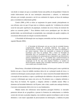 21
vem desde os tempos em que as sociedades faziam uma política de desigualdade. E diante do
estado relativamente ruim de suas instituições educacionais e culturais, os intelectuais
africanos, por exemplo, passaram a sair de seu continente de origem, na busca de mudanças
para a sociedade de conhecimento global.
Castels (2000, p.148) se refere ao surgimento do quarto mundo, principalmente no
caso africano, uma vez que é lá que mais se evidencia, segundo ele, “a dinâmica da exclusão
social de uma parte significativa da população, resultante das novas formas de inclusão dos
países na economia global...”. Essa dinâmica inclui novos paradigmas que vão além da
produtividade, sua territorialização ou propriedade, mas contempla um quadro complexo, de
crescimento diferenciado em relação à economia industrial.
A Sociedade da Informação tem sua imagem construída com base em duas premissas,
segundo Masuda (2004):
1 - A Sociedade da Informação será um novo tipo de sociedade humana,
completamente diferente da sociedade industrial. Isso porque seu
desenvolvimento e formação serão movidos por valores da informação e
por valores materiais. Assim, são construídos os sistemas de inovação
tecnológica: pela força da produção. Mas o futuro da Sociedade da
Informação deve ser construído de forma diferente: com a análise dos
sistemas tecnológicos de comunicação por computadores que determinam a
natureza fundamental da SI.; 2 - O caminho para o desenvolvimento da
Sociedade Industrial é um modelo através do qual podemos prever toda a
composição da SI. Eis uma outra hipótese histórica: os modelos de
desenvolvimento seguidos pelas sociedades humanistas podem ser usados
como modelo para sociedades futuras.
Desta forma, a Sociedade da Informação é descrita, de forma geral, como o período da
história em que a força de trabalho mecânica deixa de ser a principal moeda de troca e o
controle da informação assume posição central. Se o marco inicial da Sociedade Industrial foi
a invenção do tear mecânico a vapor e a proliferação das indústrias e dos postos de trabalho, é
o acesso à informação que marca esta nova era. No primeiro caso, a máquina substituiu a
força física do homem. No segundo, a máquina substitui o trabalho mental. Olhar os
elementos da Sociedade Industrial e da SI juntos, lado a lado, usando uma analogia histórica,
é um meio extremamente efetivo de rever os seus fundamentos.
Mudam muitos dos referenciais nesta hipotética passagem histórica: os mercados
potenciais deixam de ser geográficos e passam às fronteiras do conhecimento; os símbolos
sociais não são mais as pesadas máquinas, mas modernos aparatos tecnológicos cada vez mais
diminutos e com maior capacidade de processamento de informações; a indústria de ponta
 