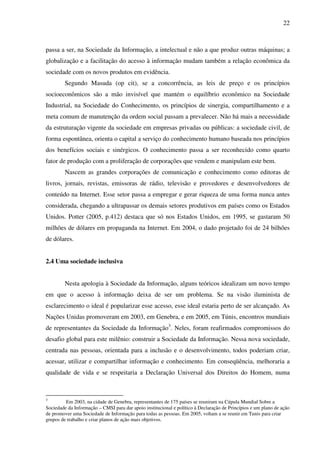 22
passa a ser, na Sociedade da Informação, a intelectual e não a que produz outras máquinas; a
globalização e a facilitação do acesso à informação mudam também a relação econômica da
sociedade com os novos produtos em evidência.
Segundo Masuda (op cit), se a concorrência, as leis de preço e os princípios
socioeconômicos são a mão invisível que mantém o equilíbrio econômico na Sociedade
Industrial, na Sociedade do Conhecimento, os princípios de sinergia, compartilhamento e a
meta comum de manutenção da ordem social passam a prevalecer. Não há mais a necessidade
da estruturação vigente da sociedade em empresas privadas ou públicas: a sociedade civil, de
forma espontânea, orienta o capital a serviço do conhecimento humano baseada nos princípios
dos benefícios sociais e sinérgicos. O conhecimento passa a ser reconhecido como quarto
fator de produção com a proliferação de corporações que vendem e manipulam este bem.
Nascem as grandes corporações de comunicação e conhecimento como editoras de
livros, jornais, revistas, emissoras de rádio, televisão e provedores e desenvolvedores de
conteúdo na Internet. Esse setor passa a empregar e gerar riqueza de uma forma nunca antes
considerada, chegando a ultrapassar os demais setores produtivos em países como os Estados
Unidos. Potter (2005, p.412) destaca que só nos Estados Unidos, em 1995, se gastaram 50
milhões de dólares em propaganda na Internet. Em 2004, o dado projetado foi de 24 bilhões
de dólares.
2.4 Uma sociedade inclusiva
Nesta apologia à Sociedade da Informação, alguns teóricos idealizam um novo tempo
em que o acesso à informação deixa de ser um problema. Se na visão iluminista de
esclarecimento o ideal é popularizar esse acesso, esse ideal estaria perto de ser alcançado. As
Nações Unidas promoveram em 2003, em Genebra, e em 2005, em Túnis, encontros mundiais
de representantes da Sociedade da Informação3
. Neles, foram reafirmados compromissos do
desafio global para este milênio: construir a Sociedade da Informação. Nessa nova sociedade,
centrada nas pessoas, orientada para a inclusão e o desenvolvimento, todos poderiam criar,
acessar, utilizar e compartilhar informação e conhecimento. Em conseqüência, melhoraria a
qualidade de vida e se respeitaria a Declaração Universal dos Direitos do Homem, numa
3
Em 2003, na cidade de Genebra, representantes de 175 países se reuniram na Cúpula Mundial Sobre a
Sociedade da Informação – CMSI para dar apoio institucional e político à Declaração de Princípios e um plano de ação
de promover uma Sociedade de Informação para todas as pessoas. Em 2005, voltam a se reunir em Tunis para criar
grupos de trabalho e criar planos de ação mais objetivos.
 