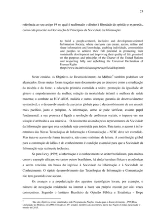 23
referência ao seu artigo 19 no qual é reafirmado o direito à liberdade de opinião e expressão,
como está presente na Declaração de Princípios da Sociedade da Informação:
to build a people-centered, inclusive and development-oriented
Information Society, where everyone can create, access, utilize and
share information and knowledge, enabling individuals, communities
and peoples to achieve their full potential in promoting their
sustainable development and improving their quality of life, premised
on the purposes and principles of the Charter of the United Nations
and respecting fully and upholding the Universal Declaration of
Human Rights
(http://www.itu.int/wsis/docs/geneva/official/dop.html)
Neste cenário, os Objetivos de Desenvolvimento do Milênio4
também poderiam ser
alcançados. Essas metas foram traçadas num documento que as descreve como a erradicação
da miséria e da fome; a educação primária estendida a todos; promoção da igualdade de
gênero e empoderamento da mulher; redução da mortalidade infantil e melhora da saúde
materna; o combate ao HIV-AIDS, malária e outras doenças; garantia do desenvolvimento
sustentável; e o desenvolvimento de parcerias globais para o desenvolvimento de um mundo
mais pacífico, justo e próspero. A informação, como se pode verificar, assume papel
fundamental: a sua presença é ligada a resolução de problemas sociais; o impasse em sua
solução é atribuído a sua ausência. O documento assinado pelos representantes da Sociedade
da Informação quer que esta sociedade seja construída para todos. Para tanto, o acesso à infra-
estrutura das Novas Tecnologias de Informação e Comunicação – NTIC deve ser estendido.
Mas trata-se acesso de forma interativa, não como sinônimo de leitura. A contribuição global
para a construção de idéias e do conhecimento é condição essencial para que a Sociedade da
Informação seja realmente inclusiva.
Se para Levy (1998) a informação e o conhecimento se desterritorializam, para muitos
como o exemplo africano ou tantos outros brasileiros, há ainda barreiras físicas e econômicas
a serem vencidas em busca do ingresso à Sociedade da Informação e à Sociedade do
Conhecimento. O rápido desenvolvimento das Tecnologias de Informação e Comunicação
não tem garantido esse acesso.
Os avanços e a popularização dos aparatos tecnológicos levam, por exemplo, o
número de navegação residencial na internet a bater seu próprio recorde por oito vezes
consecutivas. Segundo o Instituto Brasileiro de Opinião Pública e Estatística - Ibope
4
São oito objetivos gerais sintetizados pelo Programa das Nações Unidas para o desenvolvimento – PNUD na
Declaração do Milênio, em 2000 por todos os 191 estados-membros da Assembléia Geral das Nações Unidas para mudar o
mundo até 2015.
 