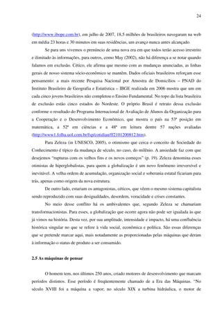 24
(http://www.ibope.com.br), em julho de 2007, 18,5 milhões de brasileiros navegaram na web
em média 23 horas e 30 minutos em suas residências, um avanço nunca antes alcançado.
Se para uns vivemos o prenúncio de uma nova era em que todos terão acesso irrestrito
e ilimitado às informações, para outros, como May (2002), não há diferença a se notar quando
falamos em exclusão. Cético, ele afirma que mesmo com as mudanças anunciadas, as linhas
gerais de nosso sistema sócio-econômico se mantêm. Dados oficiais brasileiros reforçam esse
pensamento: a mais recente Pesquisa Nacional por Amostra de Domicílios – PNAD do
Instituto Brasileiro de Geografia e Estatística – IBGE realizada em 2006 mostra que um em
cada cinco jovens brasileiros não completou o Ensino Fundamental. No topo da lista brasileira
de exclusão estão cinco estados do Nordeste. O próprio Brasil é retrato dessa exclusão
conforme o resultado do Programa Internacional de Avaliação de Alunos da Organização para
a Cooperação e o Desenvolvimento Econômico, que mostra o país na 53ª posição em
matemática, a 52ª em ciências e a 48ª em leitura dentre 57 nações avaliadas
(http://www1.folha.uol.com.br/fsp/cotidian/ff2101200812.htm).
Para Zeleza (in UNESCO, 2005), o otimismo que cerca o conceito de Sociedade do
Conhecimento é típico da mudança de século, no caso, do milênio. A ansiedade faz com que
desejemos “rupturas com os velhos fins e os novos começos” (p. 19). Zeleza denomina esses
otimistas de hiperglobalistas, para quem a globalização é um novo fenômeno irreversível e
inevitável. A velha ordem de acumulação, organização social e soberania estatal ficariam para
trás, apenas como origem da nova estrutura.
De outro lado, estariam os antagonistas, céticos, que vêem o mesmo sistema capitalista
sendo reproduzido com suas desigualdades, desordem, voracidade e crises constantes.
No meio desse conflito há os ambivalentes que, segundo Zeleza se chamariam
transformacionistas. Para esses, a globalização que ocorre agora não pode ser igualada às que
já vimos na história. Desta vez, por sua amplitude, intensidade e impacto, há uma confluência
histórica singular no que se refere à vida social, econômica e política. São essas diferenças
que se pretende marcar aqui, mais notadamente as proporcionadas pelas máquinas que deram
à informação o status de produto a ser consumido.
2.5 As máquinas de pensar
O homem tem, nos últimos 250 anos, criado motores de desenvolvimento que marcam
períodos distintos. Esse período é freqüentemente chamado de a Era das Máquinas. “No
século XVIII foi a máquina a vapor; no século XIX a turbina hidráulica, o motor de
 