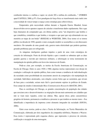 25
combustão interna e a turbina a vapor; no século XX a turbina de combustão...” (FORBES
apud CASTELS, 2000, p.57). Esse paradigma de força física se transformaria mais tarde com
a necessidade de vencer tempo e espaço como estratégia para sobrevivência.
Empurrados pela necessidade militar durante a Segunda Guerra Mundial, foram
desenvolvidos novos aparatos capazes de calcular e transformar dados rapidamente. São o que
hoje chamamos de computador que, em última análise, seria “um dispositivo que lembra o
que contabiliza, contabiliza o que lembra, e recupera o que quer que seja alimentado em sua
memória ao toque de um botão” (ROSZAK in WEBSTER, 2004). Esse termo só se tornou
público na década de 1950, quando o mais avançado modelo se assemelhava a um dinossauro
mecânico. Do tamanho de uma grande sala, gastava tanta eletricidade que poderia queimar,
gerando problemas para ser refrigerado.
As máquinas inteligentes ganham impulso a partir de uma visão estratégica do
conceito de informação. Fruto da divisão bipolar a que o mundo se submeteu após as duas
grandes guerras e movido por interesses militares, a informação se torna instrumento de
manipulação da opinião pública em favor dos interesses do Estado.
Pode-se citar, por exemplo, as teorias da Escola Americana de Comunicação, ou
Escola de Chicago. Entre os anos 1920 e 1960, algumas teorias representam esse desejo de
condução e utilização da opinião pública, bem como tomam a tendência de individualização
da sociedade como possibilidade de crescimento através da competição e de manipulação da
sociedade. Indivíduos atomizados, sem relações sociais fortes que ao sustentem, que sirvam
de base para a sociedade, seriam mais fácil e passivamente sujeitos às políticas do Estado.
Esse campo de estudos é denominado Mass Communication Research (ARAÚJO, 2001).
Para os sociólogos de Chicago, as grandes concentrações de população das cidades
que cresciam com o desenvolvimento e as migrações davam mais autonomia aos cidadãos que
não se viam mais vigiados, como nas aldeias. Mas, apesar disso, pelas características
gregárias do homem, permanecia a tendência a procurar os que tendem ao mesmo rumo – fica
identificada a importância da imprensa como elemento integrador da sociedade (SOUSA,
2006).
Entre essas teorias, pode-se citar a Teoria da Informação, ou Teoria Matemática da
Comunicação, elaborada por dois engenheiros da companhia telefônica, Shannon e Weaver.
Essa teoria é representada pelo esquema abaixo, que representa o processo de emissão,
codificação e recepção de uma mensagem.
 
