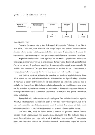 26
Quadro 1 – Modelo de Shannon e Weaver
Fonte: ARAÚJO (2001)
Também é relevante citar a obra de Lasswell, Propaganda Techniques in the World
War, de 1927. Sua obra, ainda na Escola de Chicago, origina uma corrente funcionalista que
aborda a relação entre a sociedade, seus indivíduos e os meios de comunicação de massa. Os
computadores representaram poder para quem concebeu a informação como arma estratégica.
O primeiro computador a obter reputação foi o UNIVAC, programável, baseado em
uma pesquisa militar desenvolvida na Universidade da Pensylvania durante a Segunda Grande
Guerra. Na intenção de arrebanhar apoiadores desta parafernália eletrônica, o computador foi
levado à rede de televisão CBS para fazer previsões nas eleições de 1952 – rapidamente, o
computador calculava pela projeção dos votos, as chances de cada candidato se eleger.
Até então, a noção de utilidade das máquinas se restringia à substituição da força
física, mesmo nas suas aplicações domésticas – aspiradores de pó, liquidificadores, aparelhos
de televisão e outros eletrodomésticos se transformaram de sonho das donas-de-casa a
símbolos da vida moderna. O trabalho de colarinho branco foi um dos últimos a entrar nesta
era das máquinas. Quando elas chegam aos escritórios, a informação cresce em status e a
tecnologia finalmente deixa os moinhos, os dínamos e as ferrovias para ganhar o mundo de
forma globalizada.
Essa valorização está retratada em todos os lugares. Nos anúncios de revista, segundo
Roszak, a informação está lá, anunciada como o bem mais valioso nos negócios. Ela não é
mais um bem auxiliar à produção, tampouco o ponto de apoio de determinada atividade, como
o diagnóstico médico. A informação ganha status de “produto, recurso, capital, moeda”.
Nos anos 1960, nasce, da mesma forma, o embrião do que mais tarde se chamou
Internet. Projeto encomendado pelo governo norte-americano com fins militares, passa a
servir fins acadêmicos para, mais tarde, servir à sociedade como um todo. “O computador
ganha seu verdadeiro sentido de “máquina universal”, teoricamente capaz de resolver
Fonte de
Informação
Transmissor Canal Receptor Destino
sinal ruído sinal
 