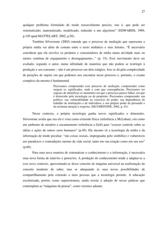 27
qualquer problema formulado de modo razoavelmente preciso, isto é, que pode ser
sistematizado, matematizado, modelizado, reduzido a um algoritmo” (EDWARDS, 1989,
p.149 apud MATTELART, 2002, p.58).
Também Silverstone (2002) entende que o processo de mediação que representa a
própria mídia vai além do contato entre o texto midiático e seus leitores. “É necessário
considerar que ela envolve os produtos e consumidores de mídia numa atividade mais ou
menos contínua de engajamento e desengajamento...” (p. 33). Esse movimento deve ser
avaliado, segundo o autor, numa infinidade de maneiras que não podem se restringir à
produção e seu consumo – não é um processo em dois estágios. Isso se dá pela complexidade
de posições de sujeito em que podemos nos encontrar nesse processo e, portanto, o exame
complexo do mesmo é fundamental.
Precisamos compreender esse processo de mediação, compreender como
surgem os significados, onde e com que conseqüências. Precisamos ser
capazes de identificar os momentos em que o processo parece falhar, em que
é distorcido pela tecnologia ou de propósito. Precisamos compreender sua
política: sua vulnerabilidade ao exercício do poder; sua dependência do
trabalho de instituições e de indivíduos; e seu próprio poder de persuadir e
de reclamar atenção e resposta. (SILVERSTONE, 2002, p. 43).
Nesse contexto, a própria tecnologia ganha novos significados e dimensões.
Silverstone avalia que ora ela é vista como extensão física (referência a McLuhan), ora como
um ambiente de mistério e encantamento (referência a Gell) para “exercer controle sobre as
idéias e ações de outros seres humanos” (p.49). Ele mesmo vê a tecnologia da mídia e da
informação de modo peculiar: “são coisas sociais, impregnadas pelo simbólico e vulneráveis
aos paradoxos e contradições eternas da vida social, tanto em sua criação como em seu uso”
(p.60).
Para uma nova maneira de sistematizar o conhecimento e a informação, é necessária
uma nova forma de tratá-los e pensá-los. A produção do conhecimento tende a adaptar-se a
esse novo contexto, aproveitando-se desse conceito de máquina universal na reafirmação do
conceito moderno de saber, mas se adequando às suas novas possibilidades de
compartilhamento pela extensão a mais pessoas que a tecnologia permite. A educação
escolarizada, porém, como superestrutura, ainda resiste à adoção de novas práticas que
contemplem as “máquinas de pensar”, como veremos adiante.
 