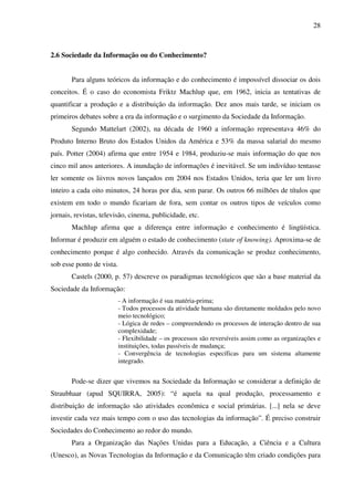 28
2.6 Sociedade da Informação ou do Conhecimento?
Para alguns teóricos da informação e do conhecimento é impossível dissociar os dois
conceitos. É o caso do economista Friktz Machlup que, em 1962, inicia as tentativas de
quantificar a produção e a distribuição da informação. Dez anos mais tarde, se iniciam os
primeiros debates sobre a era da informação e o surgimento da Sociedade da Informação.
Segundo Mattelart (2002), na década de 1960 a informação representava 46% do
Produto Interno Bruto dos Estados Unidos da América e 53% da massa salarial do mesmo
país. Potter (2004) afirma que entre 1954 e 1984, produziu-se mais informação do que nos
cinco mil anos anteriores. A inundação de informações é inevitável. Se um indivíduo tentasse
ler somente os liivros novos lançados em 2004 nos Estados Unidos, teria que ler um livro
inteiro a cada oito minutos, 24 horas por dia, sem parar. Os outros 66 milhões de títulos que
existem em todo o mundo ficariam de fora, sem contar os outros tipos de veículos como
jornais, revistas, televisão, cinema, publicidade, etc.
Machlup afirma que a diferença entre informação e conhecimento é lingüística.
Informar é produzir em alguém o estado de conhecimento (state of knowing). Aproxima-se de
conhecimento porque é algo conhecido. Através da comunicação se produz conhecimento,
sob esse ponto de vista.
Castels (2000, p. 57) descreve os paradigmas tecnológicos que são a base material da
Sociedade da Informação:
- A informação é sua matéria-prima;
- Todos processos da atividade humana são diretamente moldados pelo novo
meio tecnológico;
- Lógica de redes – compreendendo os processos de interação dentro de sua
complexidade;
- Flexibilidade – os processos são reversíveis assim como as organizações e
instituições, todas passíveis de mudança;
- Convergência de tecnologias específicas para um sistema altamente
integrado.
Pode-se dizer que vivemos na Sociedade da Informação se considerar a definição de
Straubhaar (apud SQUIRRA, 2005): “é aquela na qual produção, processamento e
distribuição de informação são atividades econômica e social primárias. [...] nela se deve
investir cada vez mais tempo com o uso das tecnologias da informação”. É preciso construir
Sociedades do Conhecimento ao redor do mundo.
Para a Organização das Nações Unidas para a Educação, a Ciência e a Cultura
(Unesco), as Novas Tecnologias da Informação e da Comunicação têm criado condições para
 