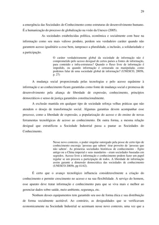 29
a emergência das Sociedades do Conhecimento como estruturas de desenvolvimento humano.
É a humanização do processo de globalização na visão da Unesco (2005).
As sociedades estabelecidas política, econômica e socialmente com base na
informação como seu mais valioso produto, perdem seu verdadeiro caráter quando não
garantem acesso igualitário a esse bem, tampouco a pluralidade, a inclusão, a solidariedade e
a participação.
O caráter verdadeiramente global da sociedade de informação não é
comprometido pelo acesso desigual de certos países a fontes de informação,
para conteúdo e infra-estruturas? Quando o fluxo livre de informação é
impedido, ou quando informação é censurada ou manipulada; como
podemos falar de uma sociedade global de informação? (UNESCO, 2005b,
p. 27)
A mudança social proporcionada pelas tecnologias e pelo acesso equânime à
informação e ao conhecimento ficam garantidas como fonte de mudança social e promessa de
desenvolvimento pela aliança de liberdade de expressão, conhecimento, princípios
democráticos e senso de justiça garantidos constitucionalmente.
A exclusão mantida em qualquer tipo de sociedade reforça velhas práticas que não
atendem o desejo de transformação social. Algumas garantias devem acompanhar esse
processo, como a liberdade de expressão, a popularização do acesso e do ensino de novas
ferramentas tecnológicas de acesso ao conhecimento. De outra forma, a mesma relação
desigual que estratificou a Sociedade Industrial passa a pautar as Sociedades do
Conhecimento.
Nesse novo contexto, o poder singular outorgado pela posse de certo tipo de
conhecimento encoraja ‘pessoas que sabem’ tirar proveito de ‘pessoas que
não sabem’. As primeiras sociedades históricas de conhecimento - Egito
antigo ou a China imperial e seus mandarins - eram sociedades baseadas em
segredos. Acesso livre a informação e conhecimento podem fazer um papel
regular se um procura a participação de todos. A liberdade de informação
assim garante a dimensão democrática das sociedades de conhecimento
(UNESCO 2005b, pp 41/42).
É certo que o avanço tecnológico influencia consideravelmente a criação do
conhecimento e permite crescimento no acesso e na sua flexibilidade. A serviço do homem,
esse aparato deve tratar informação e conhecimento para que se viva mais e melhor ao
gerenciar dados sobre saúde, meio ambiente, segurança, etc.
Nenhum desses equipamentos tem garantido seu uso de forma ética e sua distribuição
de forma socialmente aceitável. Ao contrário, as desigualdades que se verificavam
economicamente na Sociedade Industrial se acentuam nesse novo contexto, uma vez que a
 
