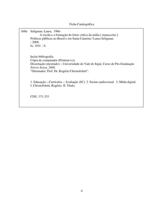 3
Ficha Catalográfica
ii
S48e Seligman, Laura, 1966-
A escola e a formação do leitor crítico da mídia [ manuscrito ]
Políticas públicas no Brasil e em Santa Catarina / Laura Seligman.
- 2008.
Ix, 101f. : il.
Inclui bibliografia.
Cópia de computador (Printout (s)).
Dissertação (mestrado) – Universidade do Vale do Itajaí, Curso de Pós-Graduação
Stricto Sensu, 2008.
“Orientador: Prof. Dr. Rogério Christofoletti”.
1. Educação – Currículos – Avaliação (SC). 2. Ensino audiovisual. 3. Mídia digital.
I. Christofoletti, Rogério. II. Título.
CDU: 371.333
 
