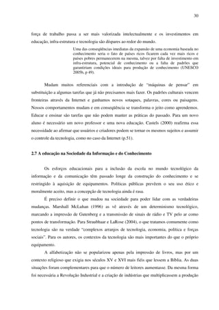30
força de trabalho passa a ser mais valorizada intelectualmente e os investimentos em
educação, infra-estrutura e tecnologia são díspares ao redor do mundo.
Uma das conseqüências imediatas da expansão de uma economia baseada no
conhecimento seria o fato de países ricos ficarem cada vez mais ricos e
países pobres permanecerem na mesma, talvez por falta de investimento em
infra-estrutura, potencial de conhecimento ou a falta de padrões que
garantiriam condições ideais para produção de conhecimento (UNESCO
2005b, p 49).
Mudam muitos referenciais com a introdução de “máquinas de pensar” em
substituição a algumas tarefas que já não precisamos mais fazer. Os padrões culturais vencem
fronteiras através da Internet e ganhamos novos sotaques, palavras, cores ou paisagens.
Nossos comportamentos mudam e em conseqüência se transforma o jeito como aprendemos.
Educar e ensinar são tarefas que não podem manter as práticas do passado. Para um novo
aluno é necessário um novo professor e uma nova educação. Castels (2000) reafirma essa
necessidade ao afirmar que usuários e criadores podem se tornar os mesmos sujeitos e assumir
o controle da tecnologia, como no caso da Internet (p.51).
2.7 A educação na Sociedade da Informação e do Conhecimento
Os esforços educacionais para a inclusão da escola no mundo tecnológico da
informação e da comunicação têm passado longe da construção do conhecimento e se
restringido à aquisição de equipamentos. Políticas públicas prevêem o seu uso ético e
moralmente aceito, mas a concepção de tecnologia ainda é rasa.
É preciso definir o que mudou na sociedade para poder lidar com as verdadeiras
mudanças. Marshall McLuhan (1996) as vê através de um determinismo tecnológico,
marcando a impressão de Gutenberg e a transmissão de sinais de rádio e TV pelo ar como
pontos de transformação. Para Straubhaar e LaRose (2004), o que tratamos comumente como
tecnologia são na verdade “complexos arranjos de tecnologia, economia, política e forças
sociais”. Para os autores, os contextos da tecnologia são mais importantes do que o próprio
equipamento.
A alfabetização não se popularizou apenas pela impressão de livros, mas por um
contexto religioso que exigia nos séculos XV e XVI mais fiéis que lessem a Bíblia. As duas
situações foram complementares para que o número de leitores aumentasse. Da mesma forma
foi necessária a Revolução Industrial e a criação de indústrias que multiplicassem a produção
 