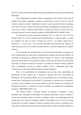 31
de livros e outros portadores de conhecimento para que pudéssemos ingressar na Sociedade da
Informação.
Essa multiplicação de produtos culturais acompanhou a maior oferta de todo o tipo de
produtos. Para atingir a população e disputar o mercado que se acirrava, uma nova ética de
consumo começou a emergir, valorizando a compra e a possa de produtos acima de qualquer
outro valor. Para tanto, o desenvolvimento de estratégias de propaganda e de marketing cresce
como um novo filão e a indústria injeta dinheiro na mídia como nunca. Em 1920, dois terços
da renda de jornais e revistas vinham dos anúncios (STRAUBHAAR E LAROSE, 2004).
O marketing de massa proporciona situações novas no início do século XX nos
Estados Unidos. É o caso das grandes lojas de departamentos, os supermercados, as vendas
por catálogos (de porta em porta, enviadas por correio) e as próprias radionovelas e
telenovelas – as soap operas. Assim ficaram conhecidas pelo patrocínio das empresas de
sabão em pó que buscavam a atenção das donas-de-casa e acabaram criando um novo gênero
narrativo.
Essas produções que estimulam não só o consumo direto de produtos, mas pautam um
novo comportamento são, mais tarde, conceituadas por estudiosos da Escola de Frankfurt, na
Alemanha, de integrantes da Indústria Cultural. Theodor W. Adorno e Max Horkheimer
descrevem negativamente essa transição da cultura de elite para uma cultura de massa guiada
pela mídia. Ao fugirem do horror do nazismo e se exilarem nos Estados Unidos, estudaram
tanto a manipulação massiva por poderes políticos como a manipulação pelo poder
econômico que se daria pela Indústria Cultural é também ideológica.
Mas, se há possibilidade de manipulação, há, por outro lado, oportunidade de
aprendizado. É nesse contexto que a educação se aproxima das Novas Tecnologias da
Informação e da Comunicação. Muitas vezes essa aproximação fica no investimento em infra-
estrutura que é determinante, mas não basta. “As esperanças se misturam com as frustrações;
as utopias, com as realidades. Os governos medem seu grau de sintonia com a Sociedade da
Informação baseando-se no número de escolas conectadas e na proporção de computadores
por alunos” (BRUNNER, 2003, p.17).
Para Brunner (2003), a educação enfrenta um período de mudanças e ajustes
orientados para a Sociedade da Informação. Essa situação obriga todos os países a repensar o
vínculo entre educação e política, economia, sociedade e cultura. As transformações que são
exigidas pelo novo contexto tecnológico também são facilitadas por ele. É um novo tempo
que não pode ser negado: mudaram as relações econômicas entre os países; no domínio social,
surge uma sociedade civil transnacional; no domínio cultural, surgem sociedades multiétnicas.
 