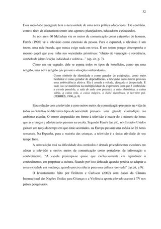 32
Essa sociedade emergente tem a necessidade de uma nova prática educacional. Do contrário,
corre o risco de afastamento entre seus agentes: planejadores, educadores e educandos.
Se nos anos 60 McLuhan viu os meios de comunicação como extensões do homem,
Ferrés (1996) vê a televisão como extensão da pessoa. Para o espanhol, a televisão é um
totem, uma mãe branda, que nunca exige nada em troca. É um totem porque desempenha o
mesmo papel que esse tinha nas sociedades primitivas: “objeto de veneração e reverência,
símbolo de identificação individual e coletiva...” (op. cit, p. 7).
Como um ser sagrado, dele se espera todos os tipos de benefícios, como em uma
religião, uma nova religião que provoca situações ambivalentes.
Como símbolo de identidade e como gerador de exigências, como meio
benfeitor e como gerador de dependências, a televisão como totem provoca
uma ambivalência afetiva. Ela é amada e odiada, desejada e desprezada. E
tudo isso se manifesta na multiplicidade de expressões com que é conhecida:
a escola paralela, a sala de aula sem paredes, a aula eletrônica, a caixa
sábia, a caixa tola, a caixa mágica, a babá eletrônica, o terceiro pai.
(FERRÉS, 1996, p. 8)
Essa relação com a televisão e com outros meios de comunicação presentes na vida de
todos os cidadãos de diferentes tipos de sociedade provoca uma grande contradição no
ambiente escolar. O tempo despendido em frente à televisão é maior do o número de horas
que as crianças e adolescentes passam na escola. Segundo Ferrés (op.cit), nos Estados Unidos
gastam um terço do tempo em que estão acordados, na Europa passam uma média de 25 horas
semanais. Na Espanha, para a maioria das crianças, a televisão é a única atividade de seu
tempo livre.
A contradição está na dificuldade dos currículos e demais procedimentos escolares em
adotar a televisão e outros meios de comunicação como portadores de informação e
conhecimento. “A escola preocupa-se quase que exclusivamente em reproduzir o
conhecimento, em perpetuar a cultura, ficando por isso defasada quando precisa se adaptar a
uma sociedade em mudança, quando precisa educar para uma cultura renovada” (op.cit, p.9).
O levantamento feito por Feilitzen e Carlsson (2002) com dados da Câmara
Internacional das Nações Unidas para Crianças e a Violência aponta elevado acesso à TV nos
países pesquisados.
 