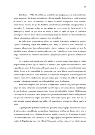 34
Para Ferrés (1996), há milhões de analfabetos em imagem, pois se gasta muito mais
tempo a ensinar a ler do que será dedicado à leitura, quando, do contrário, a escola se exime
de ensinar a ler a mídia. O costumeiro é a adoção de atitudes maniqueístas frente à mídias,
numa divisão próxima do que fez Umberto Eco (1977) dividindo todos em apocalípticos e
integrados. Os integrados seriam os que adotam os novos meios de forma positiva. Os
apocalípticos seriam os que vêem na mídia a fonte de todos os tipos de problemas
psicológicos e físicos. Esses últimos costumam prevalecer no ambiente escolar, um indício da
falta de intimidade de professores e gestores com a tecnologia.
Os dados sobre o conteúdo da mídia e em especial da televisão também não ajudam.
Segundo Rothenberg (apud STRASSBURGER, 1999), na televisão norte-americana, as
crianças e adolescentes vêem mil assassinatos, estupros e ataques com agressão por ano. Se
considerarmos os números levantados pela American Psychological Association, o número
chega a dez mil ou até 20 mil se acrescermos a programação para os que estão próximos aos
18 anos.
As pesquisas norte-americanas sobre violência na mídia tentam dimensionar os efeitos
proporcionados por esse tipo de conteúdo na audiência, mas alguns casos são notórios, como
a questão das armas de fogo entre adolescentes, que já se configura como problema de saúde
pública devido à alta mortalidade de jovens por essa causa. Outras questões negativas são
levantadas pelas pesquisas, como o suicídio, a violência em videogames, a estimulação sexual
precoce, entre outros. Embora não possam afirmar que a violência na mídia é a principal
causa de violência na sociedade, sua influência é tida como significativa.
Com efeitos negativos ou positivos, o importante é entender que jovens passam mais
tempo em frente à televisão, ao computador ou outro tipo de nova mídia do que fazendo lição
de casa, lendo ou executando qualquer outro tipo de atividade diária. Arnaldo (2002) destaca
a necessidade de orientar de forma apropriada o que as crianças sabem sobre a mídia para que
elas possam formular sua própria consciência crítica sobre aquilo que a mídia lhes diz. O
autor acredita no poder educativo da mídia e vê, antes disso, a urgência em educar para ler a
mídia.
Alguns projetos já tentam introduzir o que seria uma pedagogia da mídia em escolas
de vários países. Arnaldo cita a experiência Argentina na periferia de Buenos Aires com o
treinamento de professores e bibliotecários sobre a prática e as funções de cada tipo de mídia;
a experiência brasileira com a produção de um kit pedagógico para aprender sobre televisão; o
projeto do Nepal em parceria com o Reino Unido, que combina vídeo, revista e teatro de rua
 